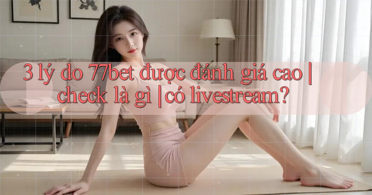 3 lý do 77bet được đánh giá cao check là gì có livestream