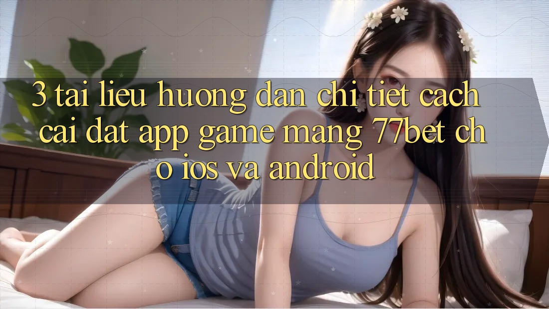 3. Tài liệu hướng dẫn Chi Tiết Cách Cài đặt App Game mạng 77bet Cho iOS và Android