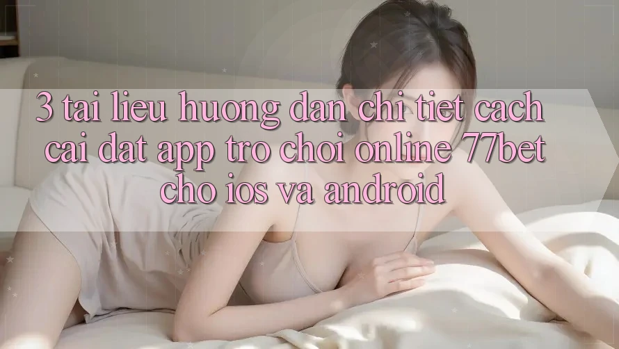 3. Tài liệu hướng dẫn Chi Tiết Cách Cài đặt App Trò chơi Online 77bet Cho iOS và Android