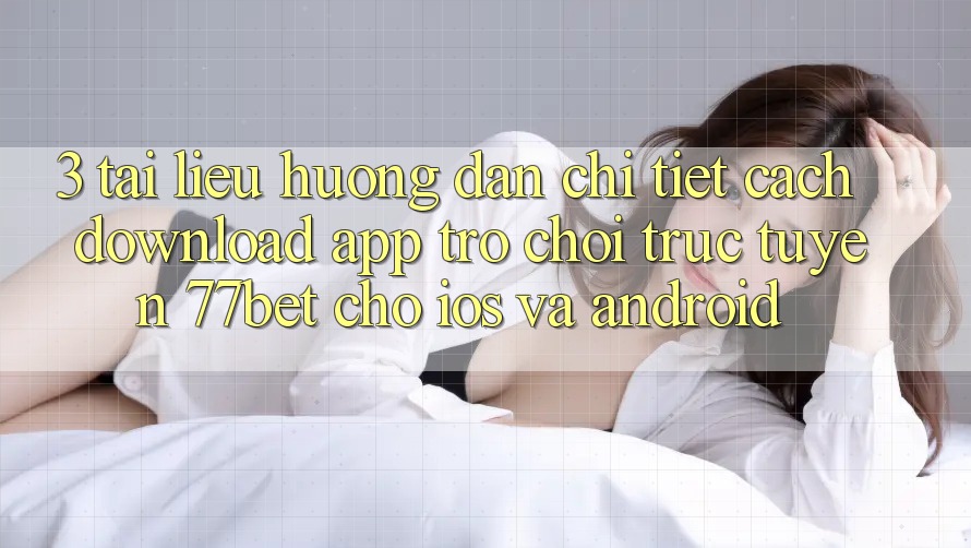 3. Tài liệu hướng dẫn Chi Tiết Cách Download App Trò chơi trực tuyến 77bet Cho iOS và Android