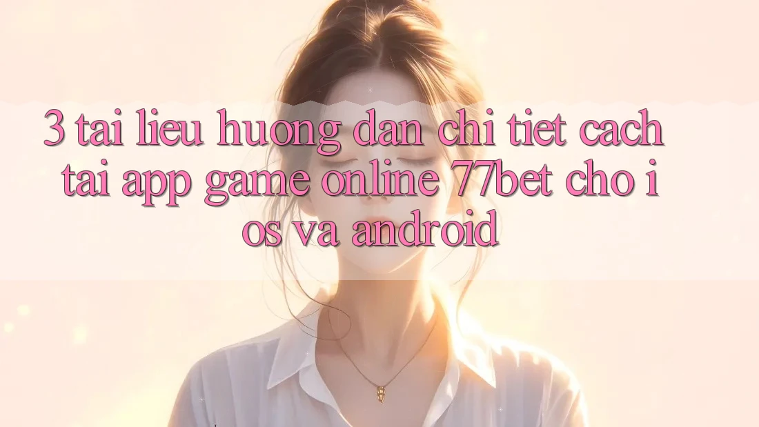 3. Tài liệu hướng dẫn Chi Tiết Cách Tải App Game Online 77bet Cho iOS và Android