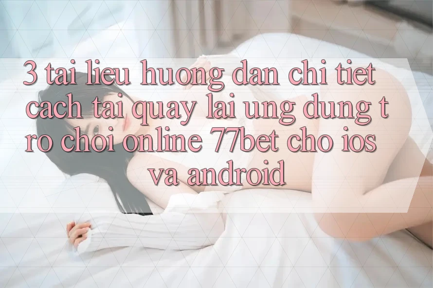 3. Tài liệu hướng dẫn Chi Tiết Cách Tải quay lại Ứng Dụng Trò chơi Online 77bet Cho iOS và Android