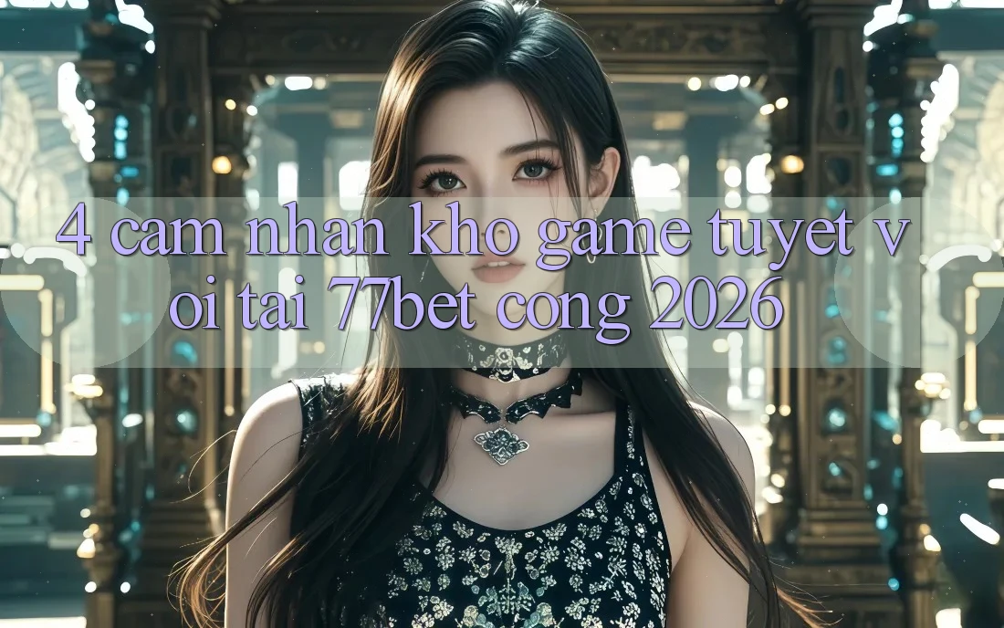 4. Cảm nhận Kho Game Tuyệt vời Tại 77bet - Cổng 2026
