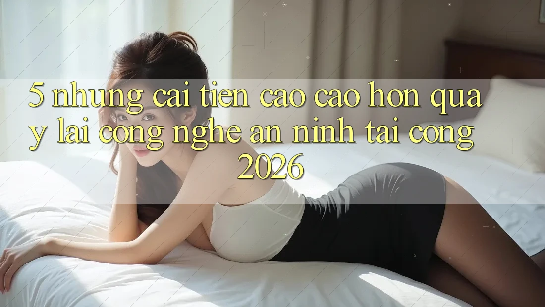 5. Những Cải Tiến Cao cao hơn Quay lại Công Nghệ An ninh Tại Cổng 2026
