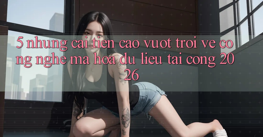 5. Những Cải Tiến Cao vượt trội Về Công Nghệ Mã hóa dữ liệu Tại Cổng 2026