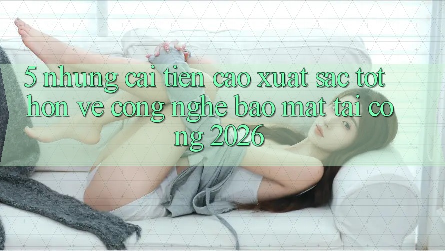 5. Những Cải Tiến Cao xuất sắc tốt hơn Về Công Nghệ Bảo mật Tại Cổng 2026