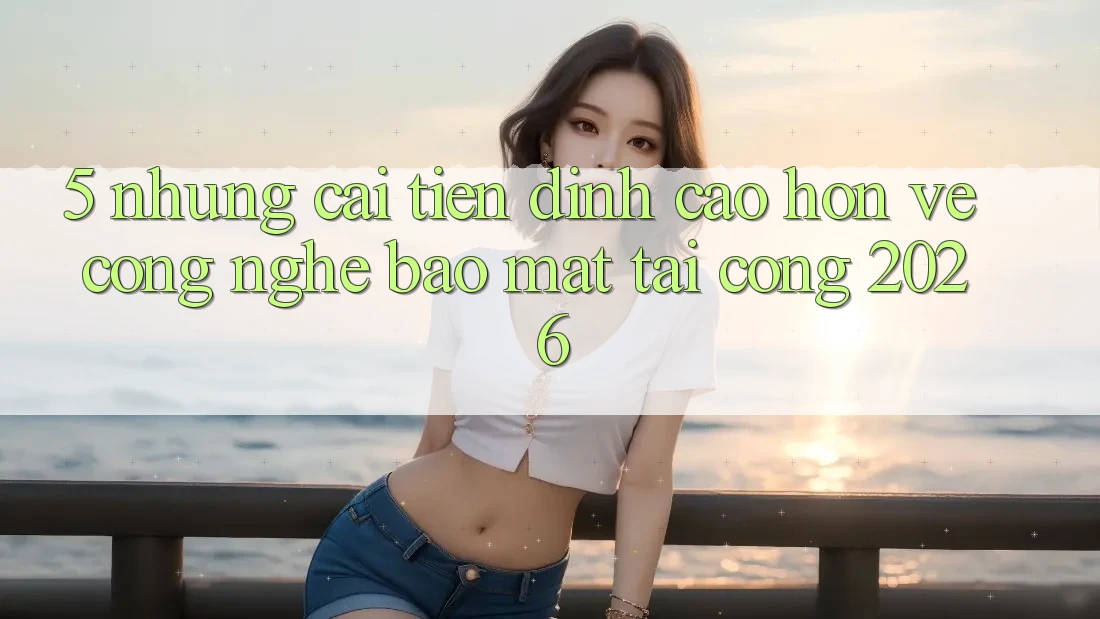 5. Những Cải Tiến Đỉnh cao hơn Về Công Nghệ Bảo Mật Tại Cổng 2026