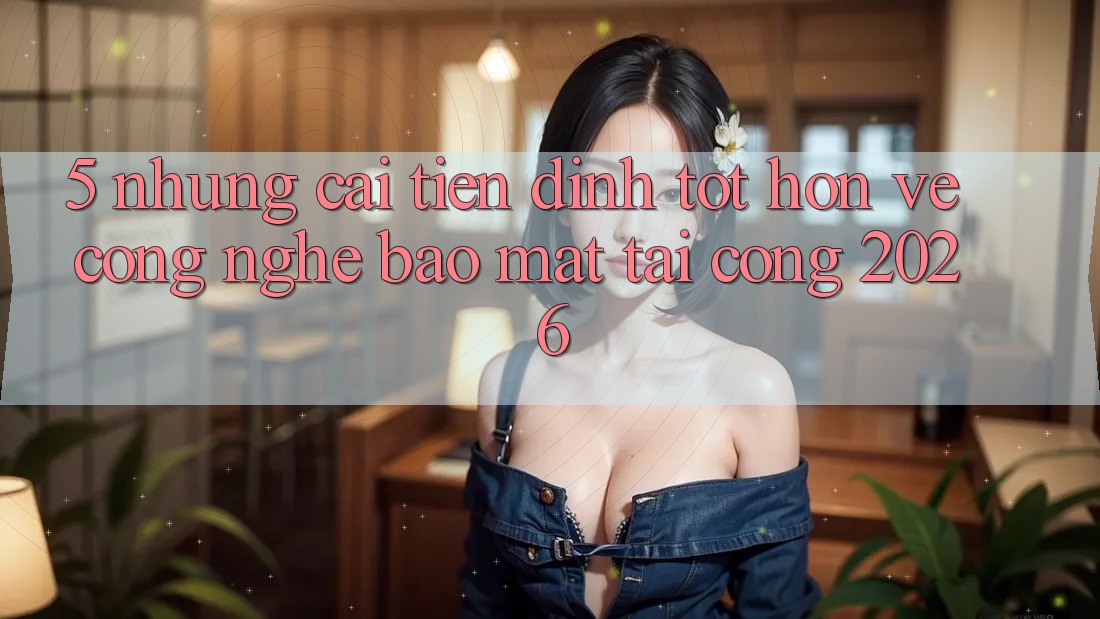 5. Những Cải Tiến Đỉnh tốt hơn Về Công Nghệ Bảo mật Tại Cổng 2026