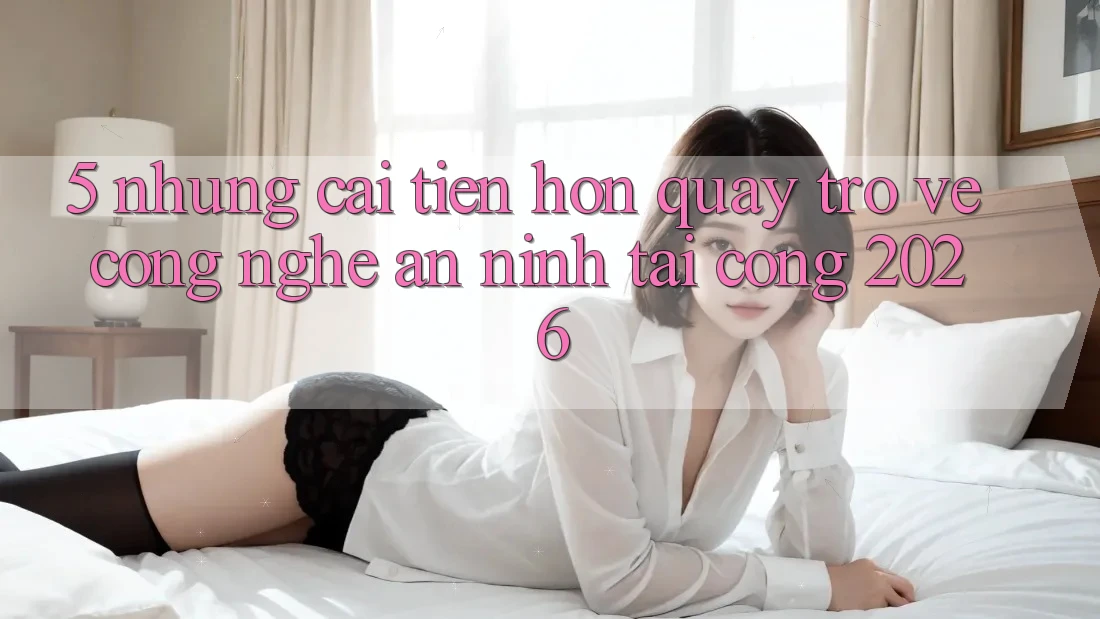 5. Những Cải Tiến Hơn Quay trở về Công Nghệ An ninh Tại Cổng 2026