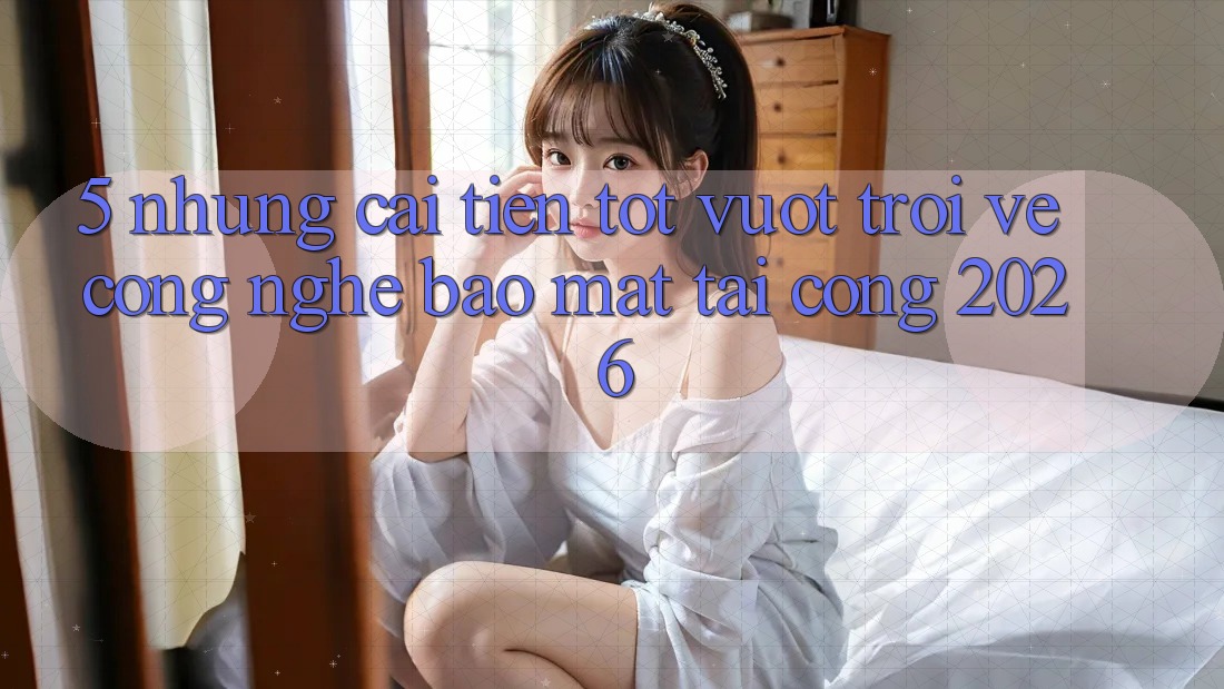 5. Những Cải Tiến Tốt vượt trội Về Công Nghệ Bảo Mật Tại Cổng 2026