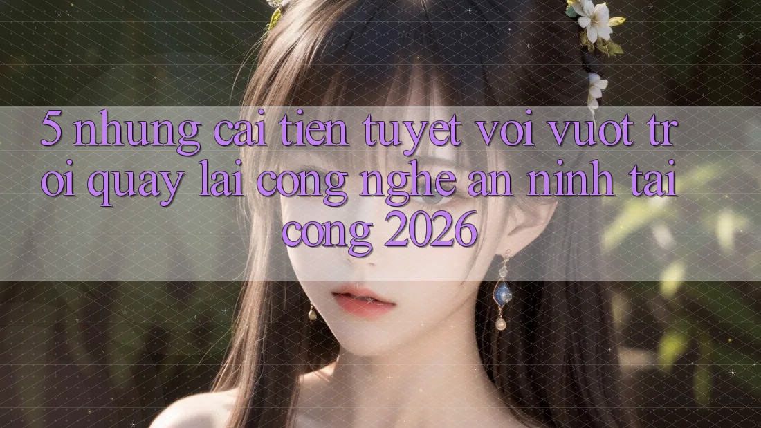 5. Những Cải Tiến Tuyệt vời vượt trội Quay lại Công Nghệ An ninh Tại Cổng 2026