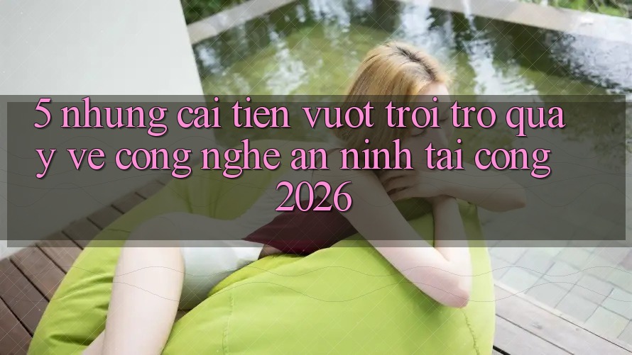 5. Những Cải Tiến Vượt trội Trở quay về Công Nghệ An ninh Tại Cổng 2026