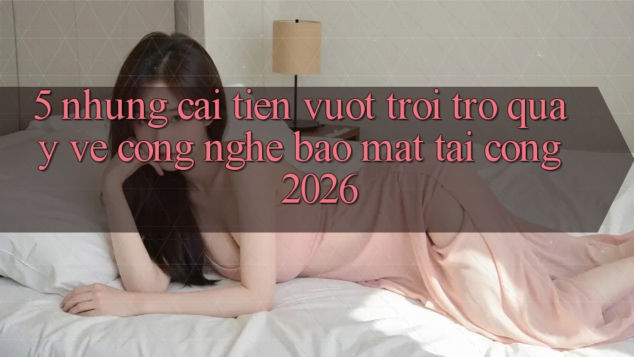 5. Những Cải Tiến Vượt Trội Trở quay về Công Nghệ Bảo Mật Tại Cổng 2026