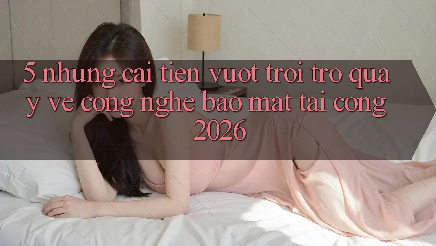 5. Những Cải Tiến Vượt Trội Trở quay về Công Nghệ Bảo Mật Tại Cổng 2026