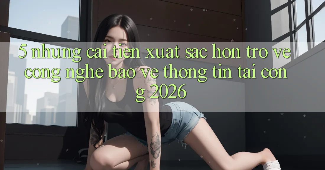 5. Những Cải Tiến Xuất sắc hơn Trở về Công Nghệ Bảo vệ thông tin Tại Cổng 2026