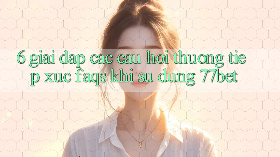 6. Giải Đáp Các Câu Hỏi Thường Tiếp xúc (FAQs) Khi Sử Dụng 77bet