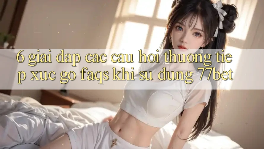 6. Giải Đáp Các Câu Hỏi Thường Tiếp xúc gỡ (FAQs) Khi Sử Dụng 77bet