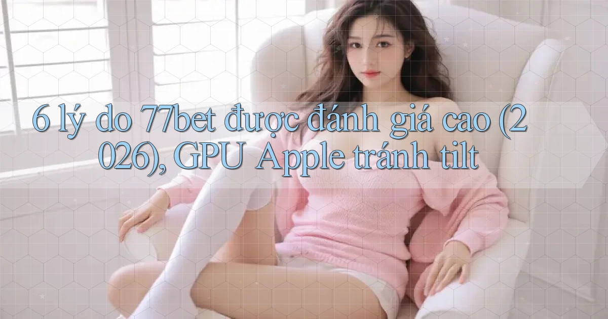 6 lý do 77bet được đánh giá cao (2026), GPU Apple tránh tilt
