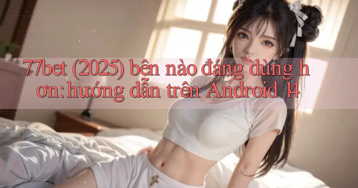77bet (2025) bên nào đáng dùng hơn hướng dẫn trên Android 14