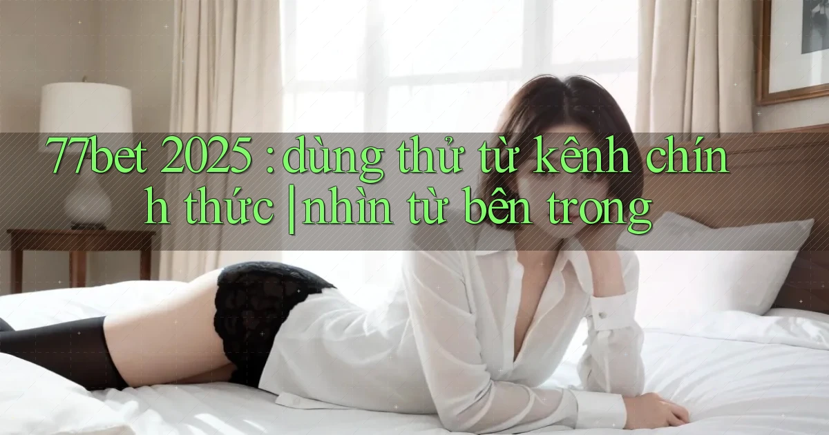 77bet 2025 dùng thử từ kênh chính thức nhìn từ bên trong