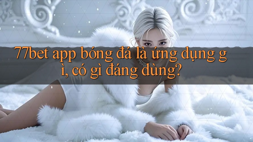 77bet app bóng đá là ứng dụng gì, có gì đáng dùng?
