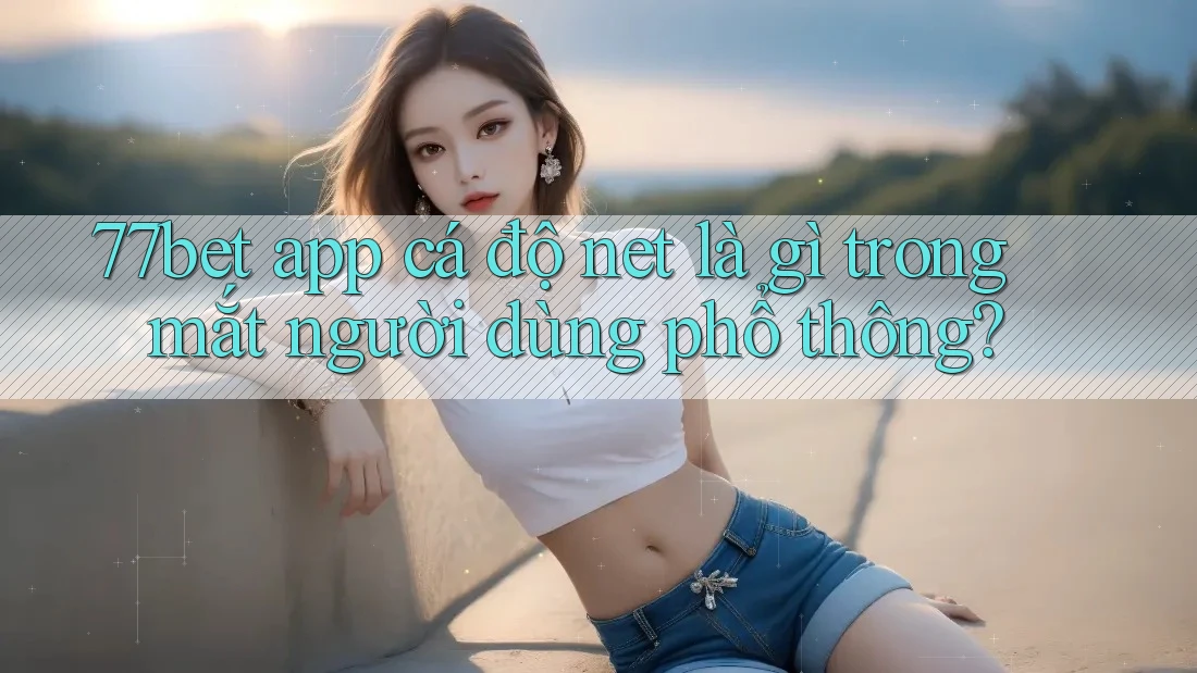 77bet app cá độ net là gì trong mắt người dùng phổ thông?