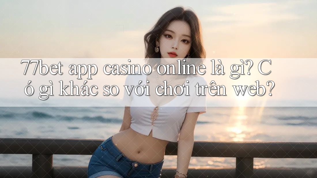 77bet app casino online là gì? Có gì khác so với chơi trên web?
