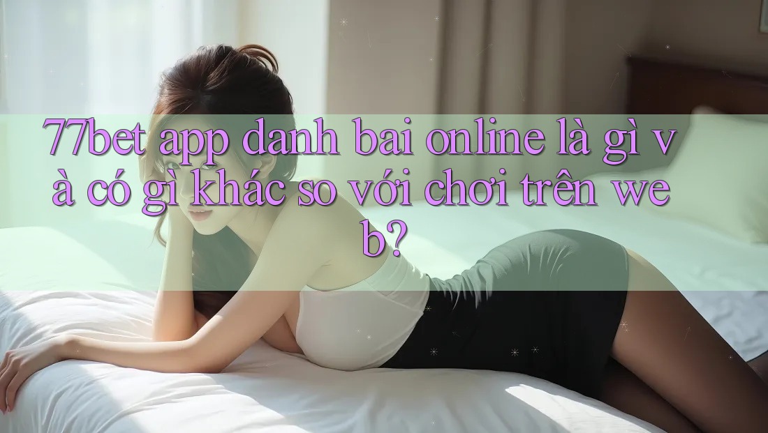 77bet app danh bai online là gì và có gì khác so với chơi trên web?