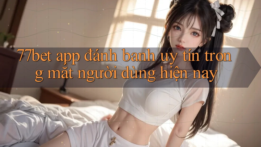 77bet app đánh banh uy tín trong mắt người dùng hiện nay