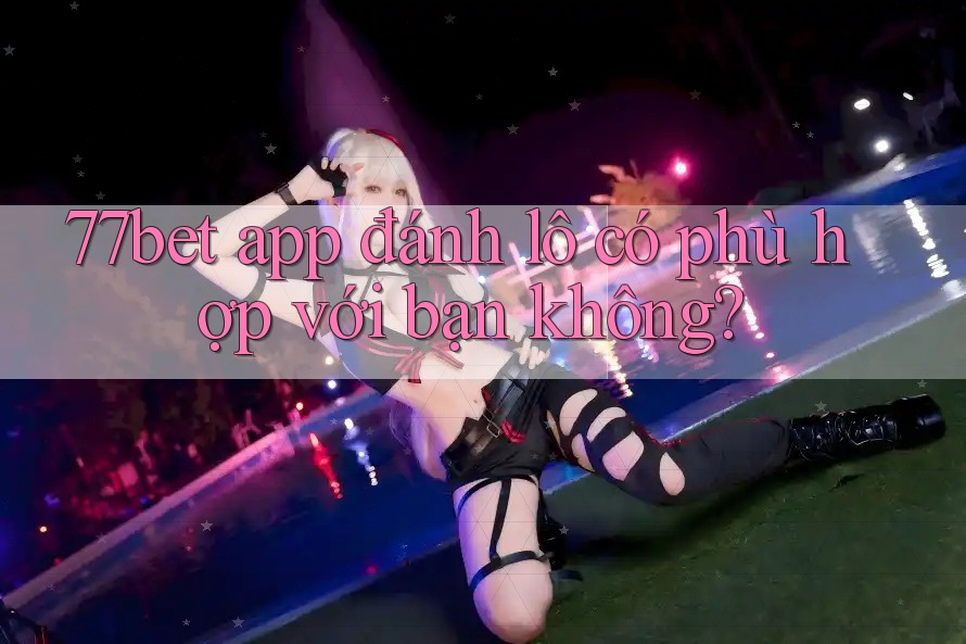 77bet app đánh lô có phù hợp với bạn không?