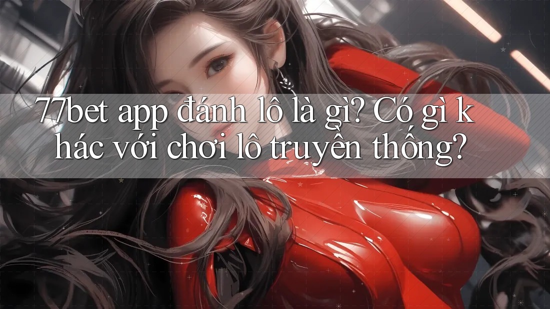77bet app đánh lô là gì? Có gì khác với chơi lô truyền thống?