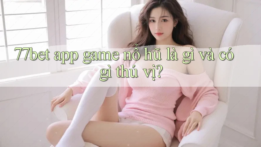 77bet app game nổ hũ là gì và có gì thú vị?