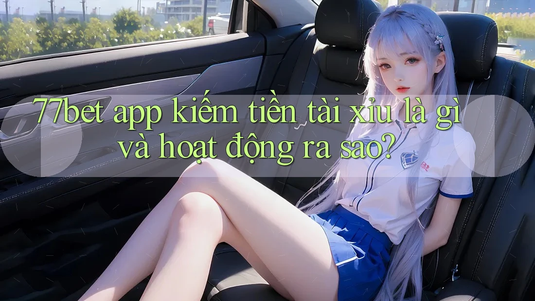 77bet app kiếm tiền tài xỉu là gì và hoạt động ra sao?