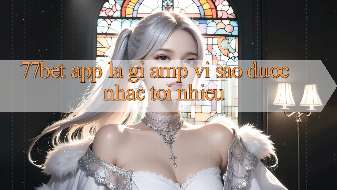 77bet app là gì &amp; vì sao được nhắc tới nhiều?