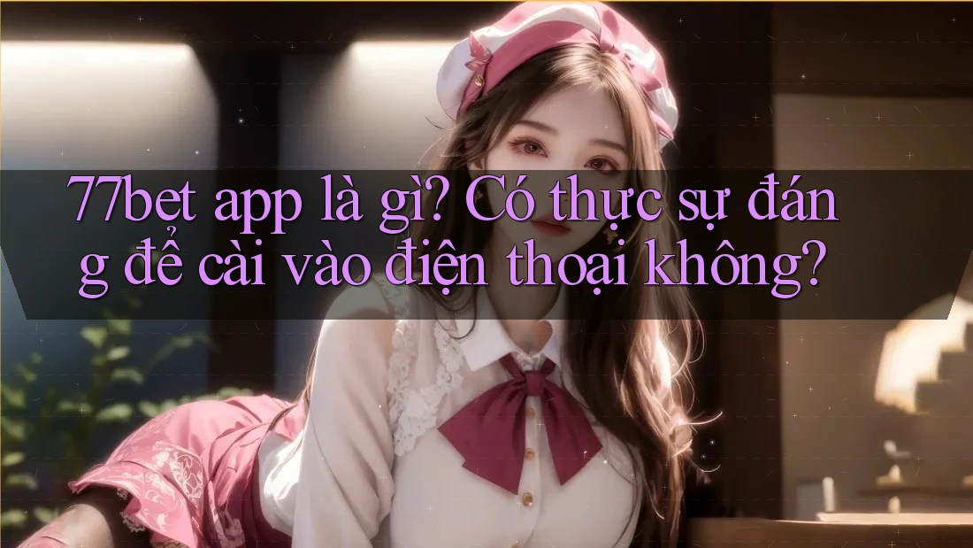 77bet app là gì? Có thực sự đáng để cài vào điện thoại không?