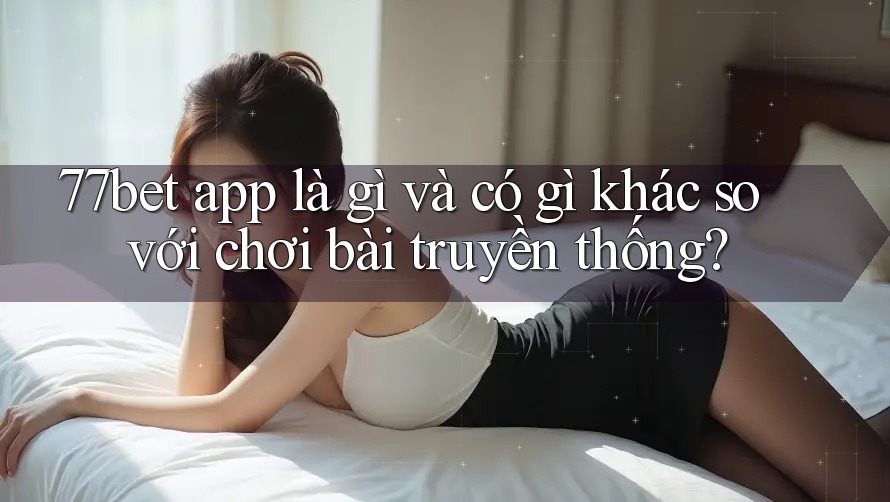 77bet app là gì và có gì khác so với chơi bài truyền thống?