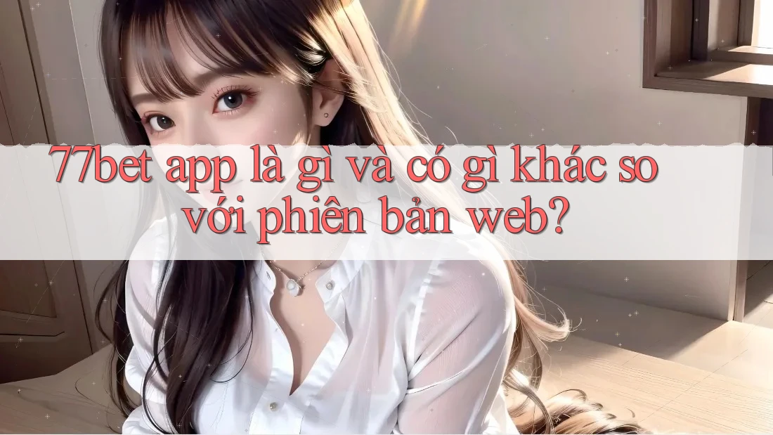77bet app là gì và có gì khác so với phiên bản web?