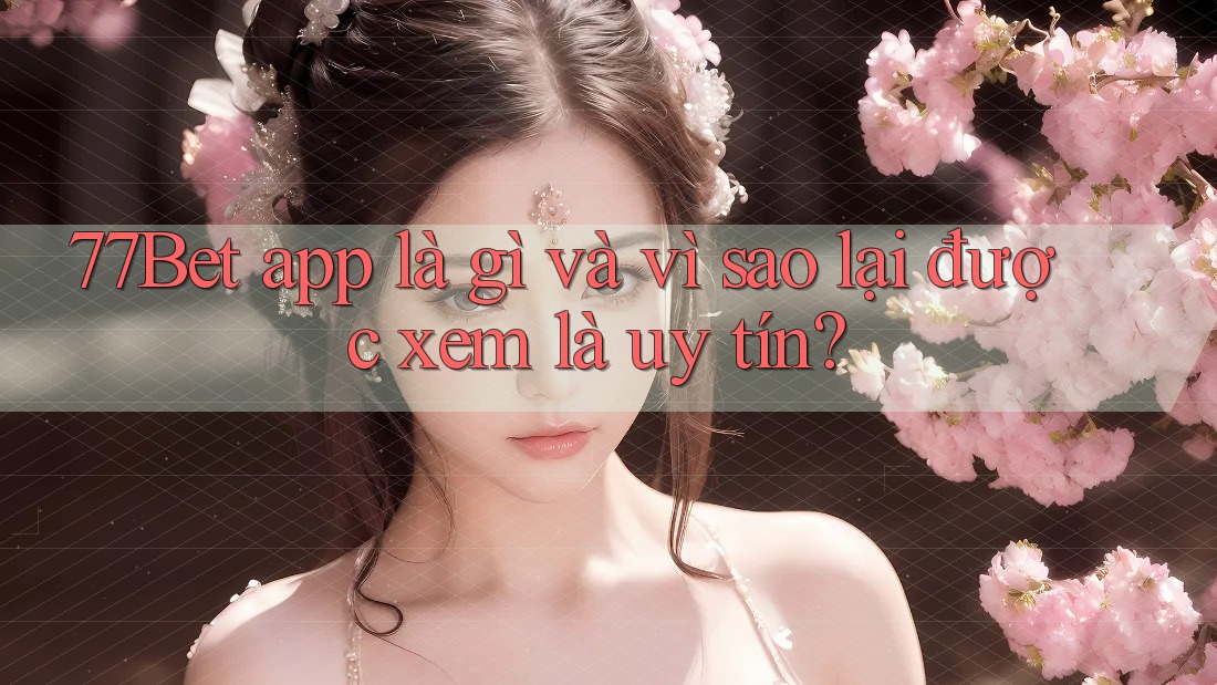 77Bet app là gì và vì sao lại được xem là uy tín?