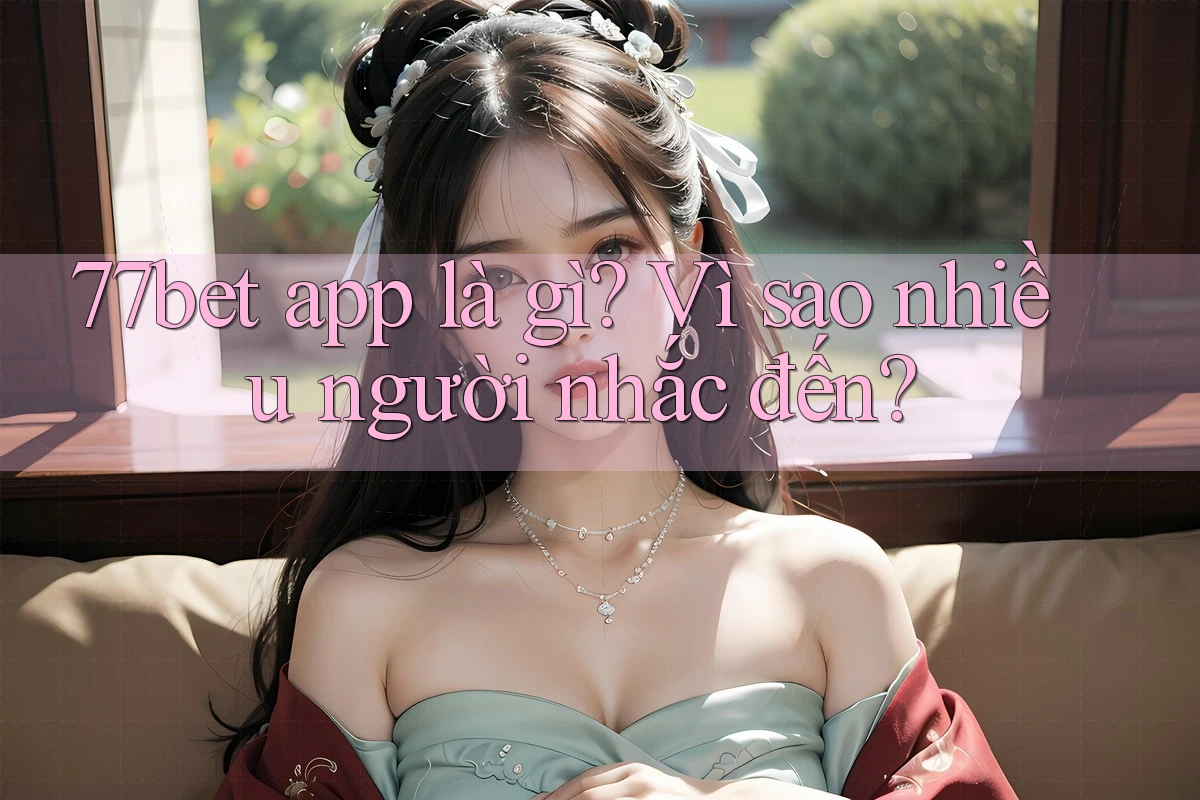 77bet app là gì? Vì sao nhiều người nhắc đến?