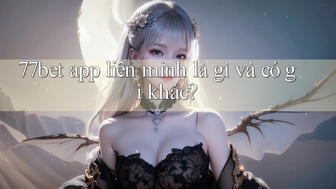 77bet app liên minh là gì và có gì khác?