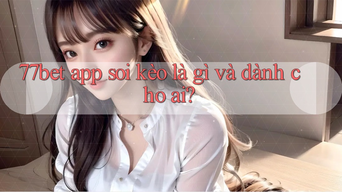 77bet app soi kèo là gì và dành cho ai?
