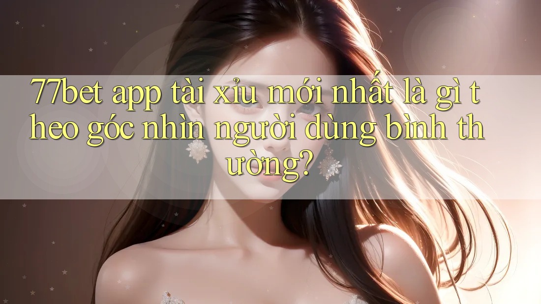 77bet app tài xỉu mới nhất là gì theo góc nhìn người dùng bình thường?