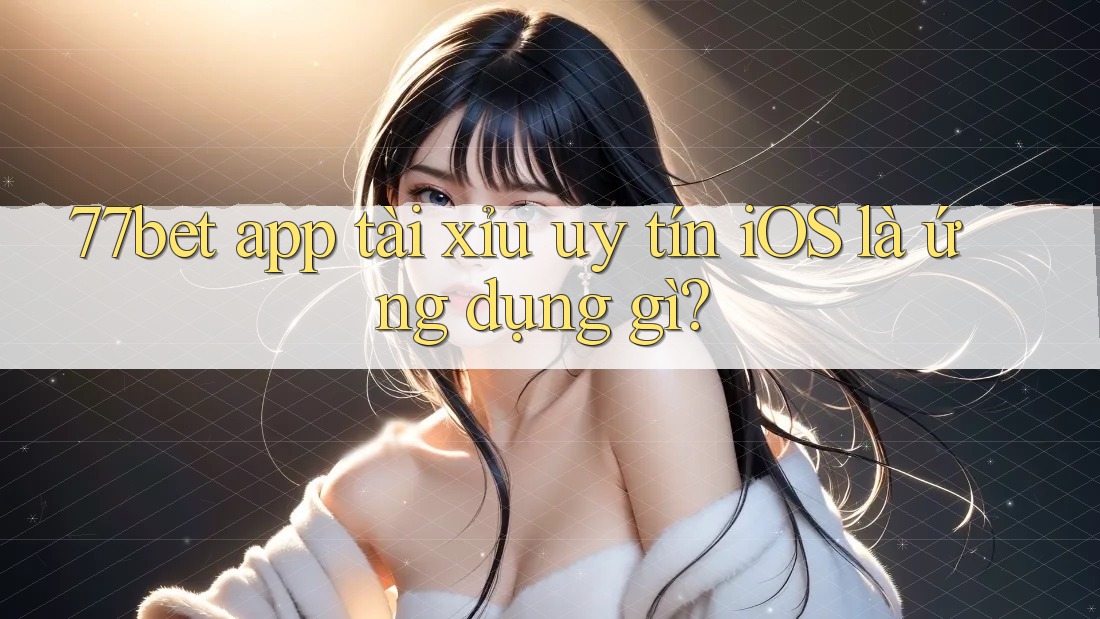77bet app tài xỉu uy tín iOS là ứng dụng gì?