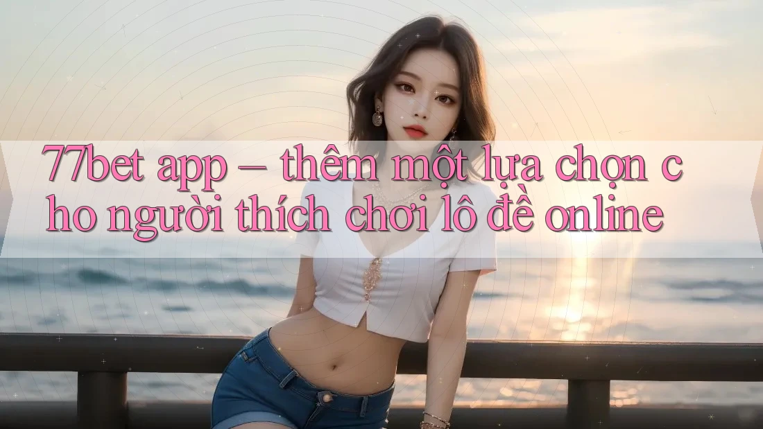 77bet app – thêm một lựa chọn cho người thích chơi lô đề online