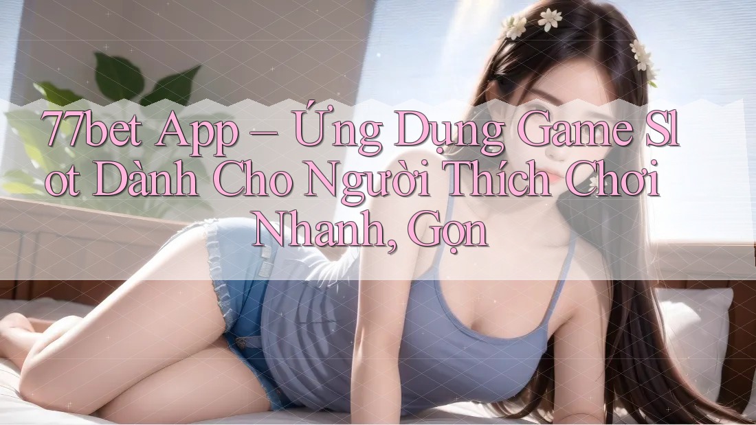 77bet App – Ứng Dụng Game Slot Dành Cho Người Thích Chơi Nhanh, Gọn