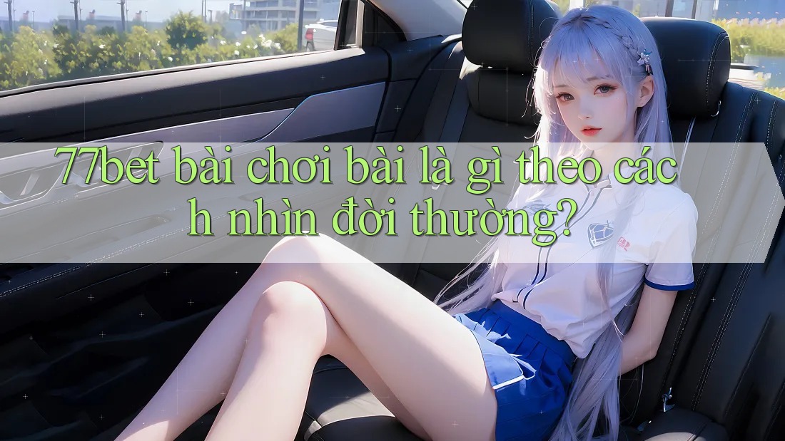 77bet bài chơi bài là gì theo cách nhìn đời thường?