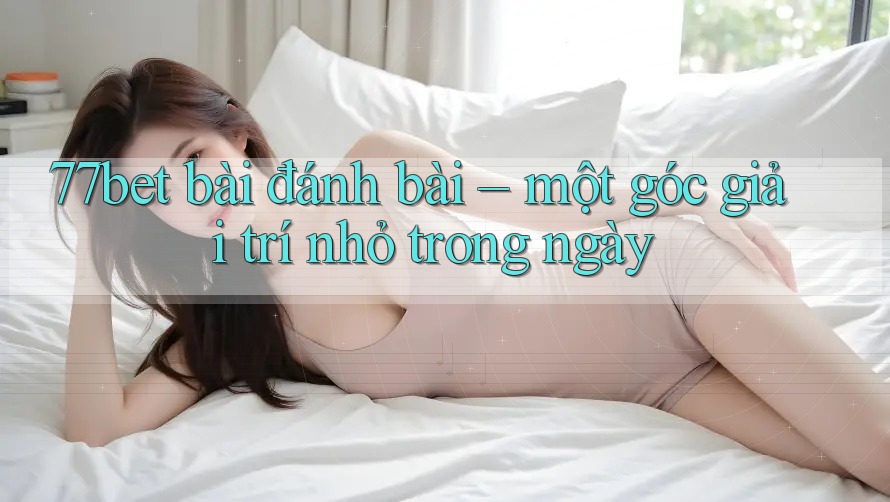 77bet bài đánh bài – một góc giải trí nhỏ trong ngày