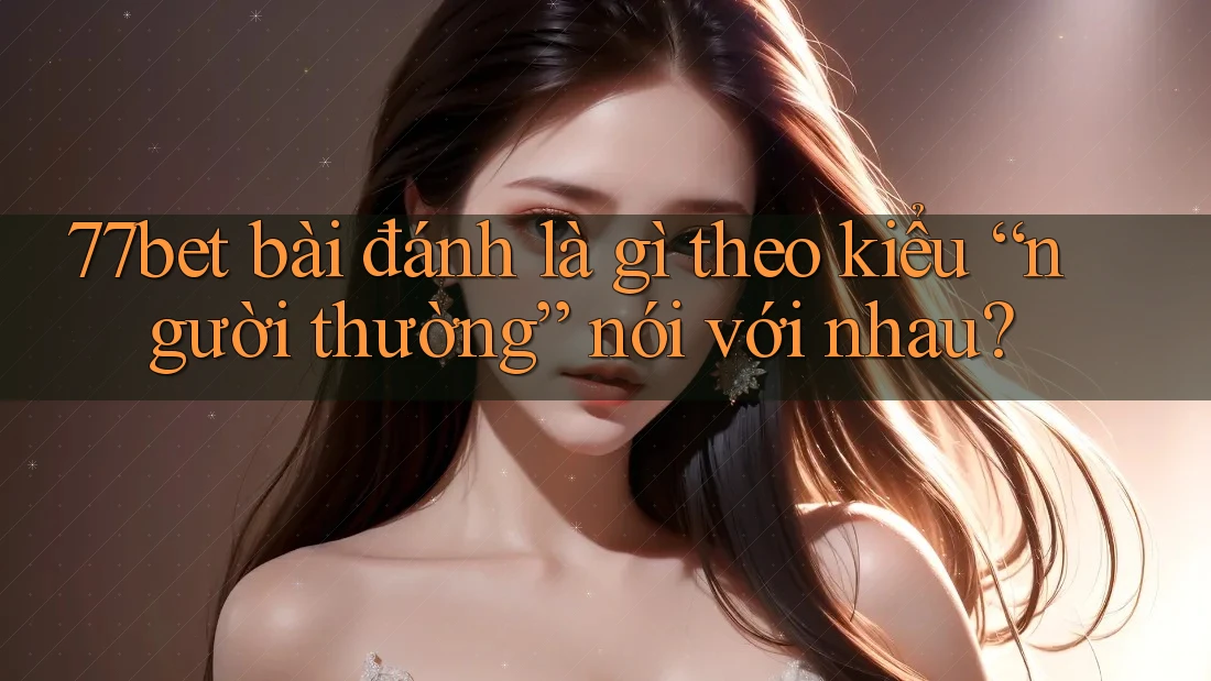 77bet bài đánh là gì theo kiểu “người thường” nói với nhau?