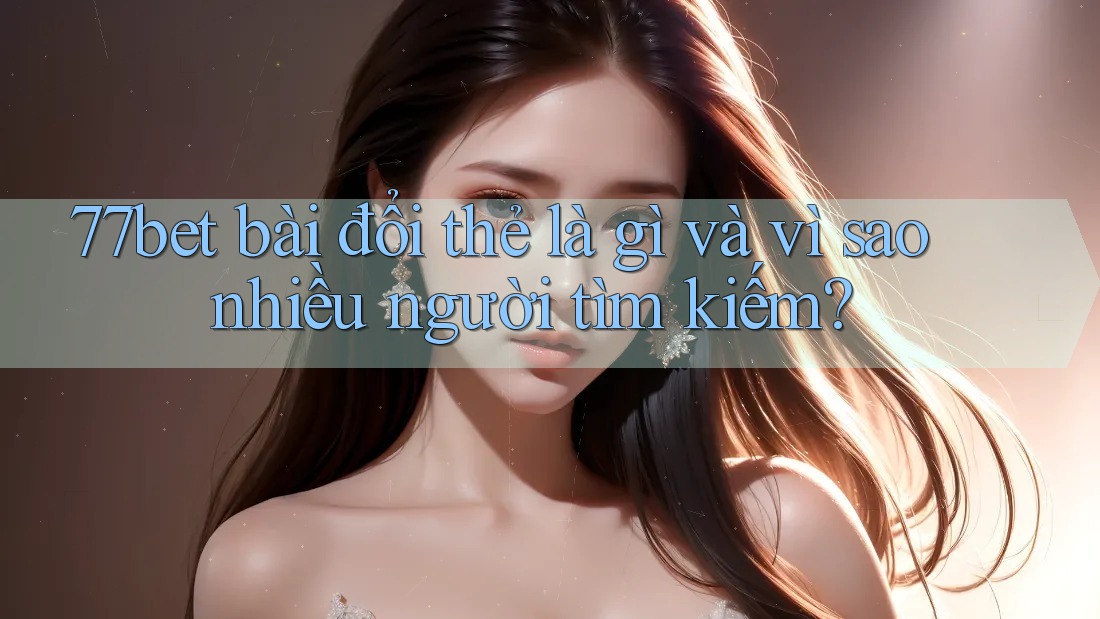 77bet bài đổi thẻ là gì và vì sao nhiều người tìm kiếm?