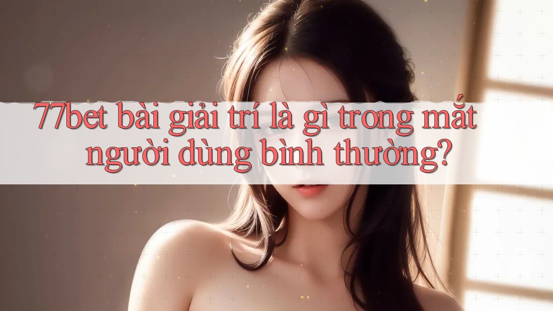 77bet bài giải trí là gì trong mắt người dùng bình thường?